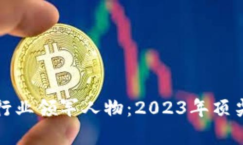 全球加密货币行业领军人物：2023年顶尖老板全景解析